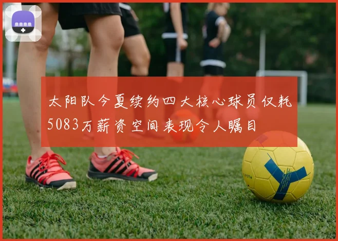 太阳队今夏续约四大核心球员仅耗5083万薪资空间表现令人瞩目