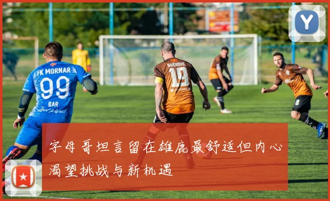 字母哥坦言留在雄鹿最舒适但内心渴望挑战与新机遇