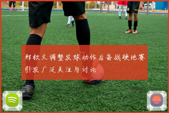 郑钦文调整发球动作后备战硬地赛引发广泛关注与讨论