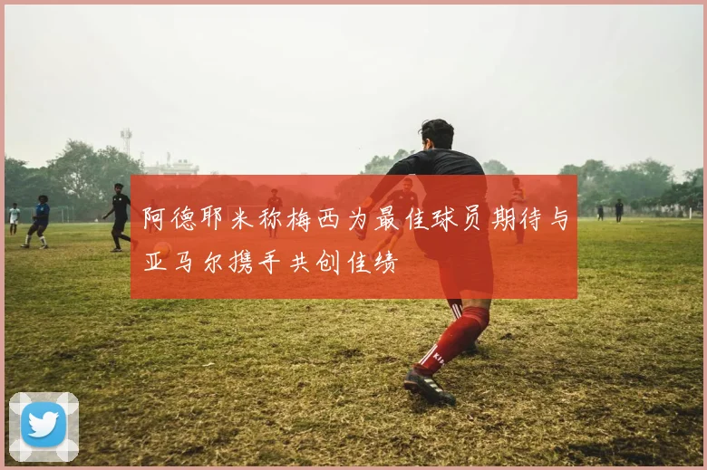 阿德耶米称梅西为最佳球员期待与亚马尔携手共创佳绩