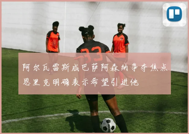 阿尔瓦雷斯成巴萨阿森纳争夺焦点恩里克明确表示希望引进他
