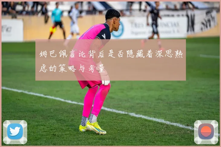 姆巴佩言论背后是否隐藏着深思熟虑的策略与考量