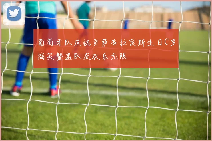 葡萄牙队庆祝贡萨洛拉莫斯生日C罗搞笑整蛊队友欢乐无限
