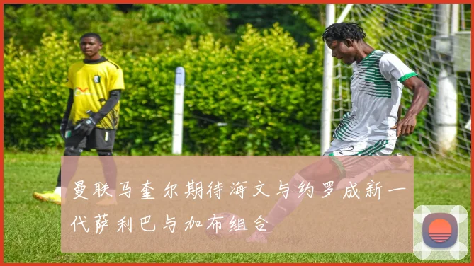 曼联马奎尔期待海文与约罗成新一代萨利巴与加布组合
