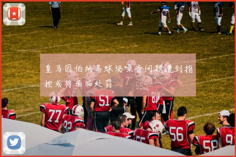 皇马因伯纳乌球场噪音问题遭到指控或将面临处罚
