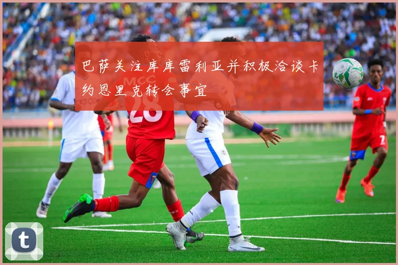 巴萨关注库库雷利亚并积极洽谈卡约恩里克转会事宜
