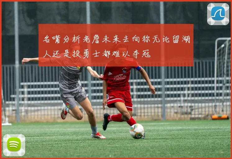 名嘴分析老詹未来去向称无论留湖人还是投勇士都难以夺冠