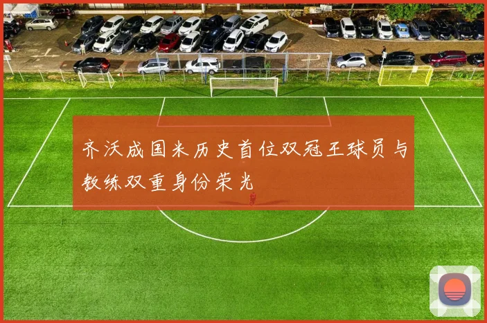 齐沃成国米历史首位双冠王球员与教练双重身份荣光