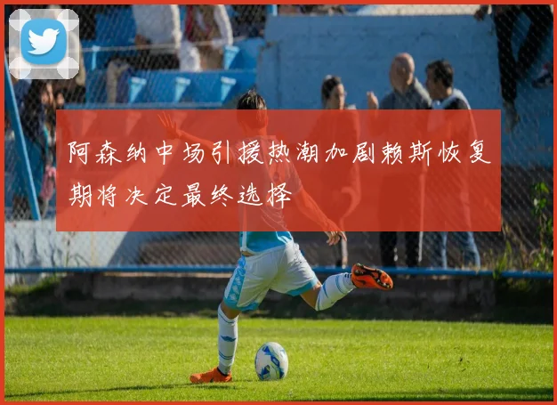 阿森纳中场引援热潮加剧赖斯恢复期将决定最终选择