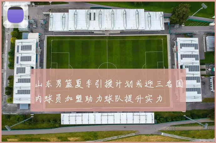 山东男篮夏季引援计划或迎三名国内球员加盟助力球队提升实力