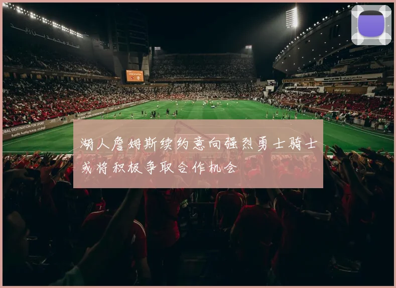 湖人詹姆斯续约意向强烈勇士骑士或将积极争取合作机会