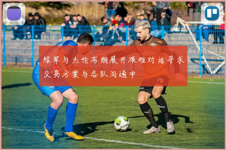 绿军与杰伦布朗展开艰难对话寻求交易方案与各队沟通中
