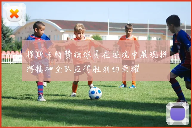 穆斯卡特赞扬球员在逆境中展现拼搏精神全队应得胜利的荣耀