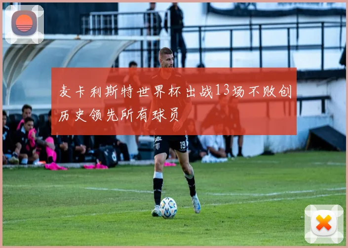 麦卡利斯特世界杯出战13场不败创历史领先所有球员