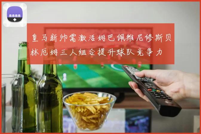 皇马新帅需激活姆巴佩维尼修斯贝林厄姆三人组合提升球队竞争力