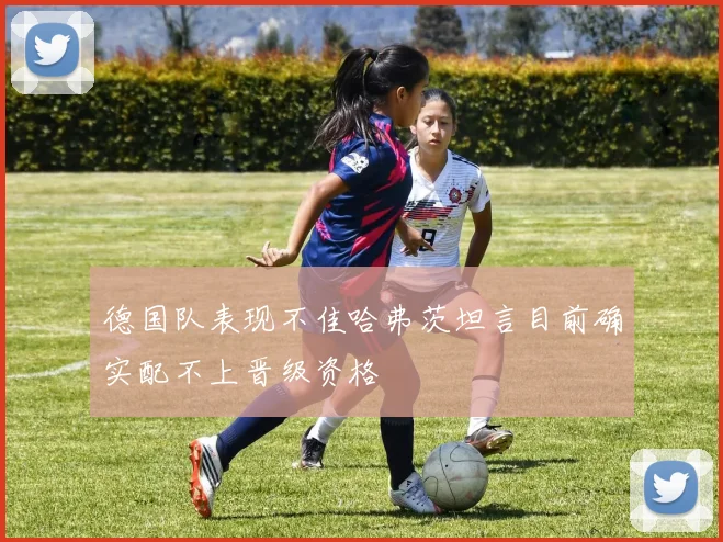 德国队表现不佳哈弗茨坦言目前确实配不上晋级资格