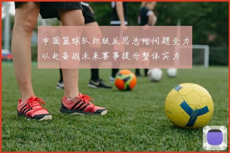 中国篮球队积极反思总结问题全力以赴备战未来赛事提升整体实力