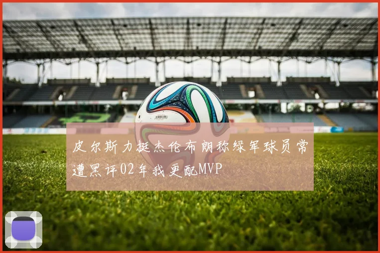 皮尔斯力挺杰伦布朗称绿军球员常遭黑评02年我更配MVP