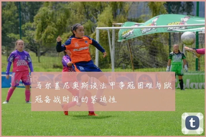 马尔基尼奥斯谈法甲争冠困难与欧冠备战时间的紧迫性