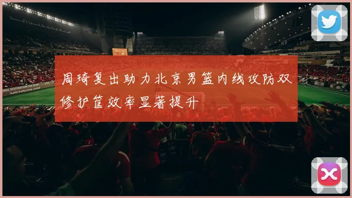 周琦复出助力北京男篮内线攻防双修护筐效率显著提升